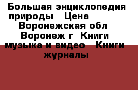 Большая энциклопедия природы › Цена ­ 2 500 - Воронежская обл., Воронеж г. Книги, музыка и видео » Книги, журналы   . Воронежская обл.,Воронеж г.